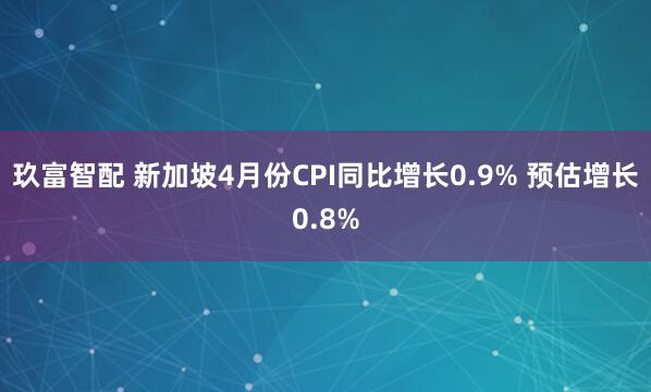 玖富智配 新加坡4月份CPI同比增长0.9% 预估增长0.8%