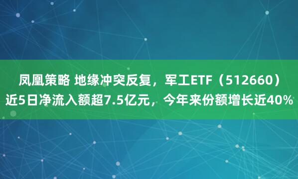 凤凰策略 地缘冲突反复，军工ETF（512660）近5日净流入额超7.5亿元，今年来份额增长近40%