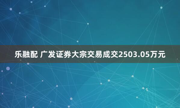 乐融配 广发证券大宗交易成交2503.05万元