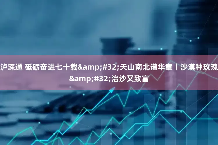 泸深通 砥砺奋进七十载&#32;天山南北谱华章丨沙漠种玫瑰&#32;治沙又致富