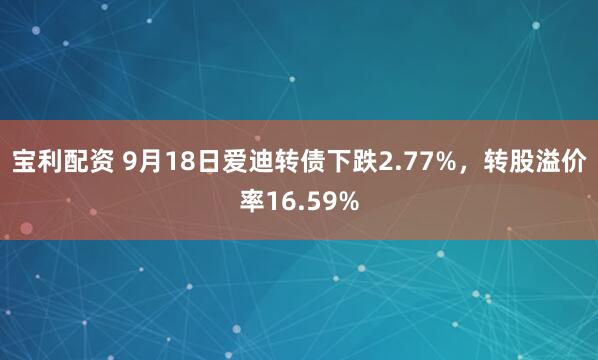 宝利配资 9月18日爱迪转债下跌2.77%，转股溢价率16.59%