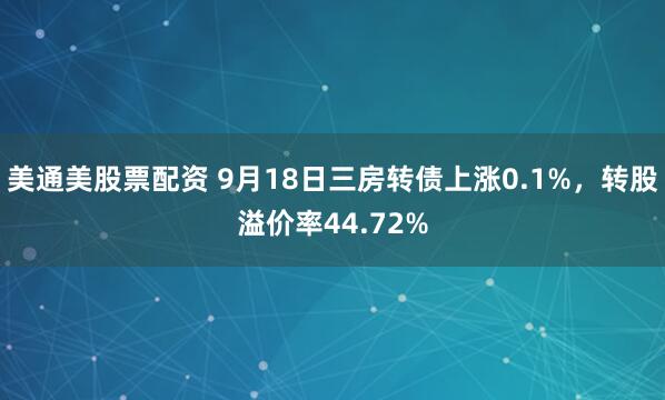 美通美股票配资 9月18日三房转债上涨0.1%，转股溢价率44.72%