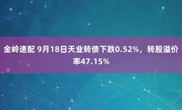 金岭速配 9月18日天业转债下跌0.52%，转股溢价率47.15%