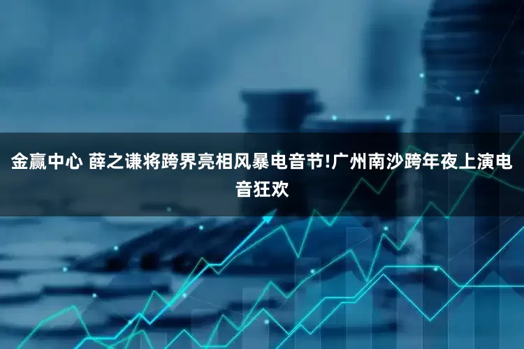 金赢中心 薛之谦将跨界亮相风暴电音节!广州南沙跨年夜上演电音狂欢