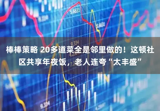 棒棒策略 20多道菜全是邻里做的！这顿社区共享年夜饭，老人连夸“太丰盛”
