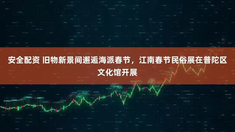 安全配资 旧物新景间邂逅海派春节，江南春节民俗展在普陀区文化馆开展