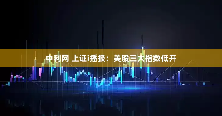 中利网 上证i播报：美股三大指数低开
