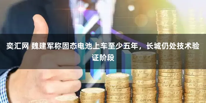 奕汇网 魏建军称固态电池上车至少五年，长城仍处技术验证阶段