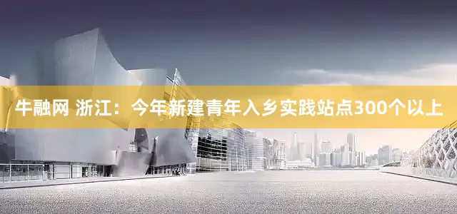 牛融网 浙江：今年新建青年入乡实践站点300个以上