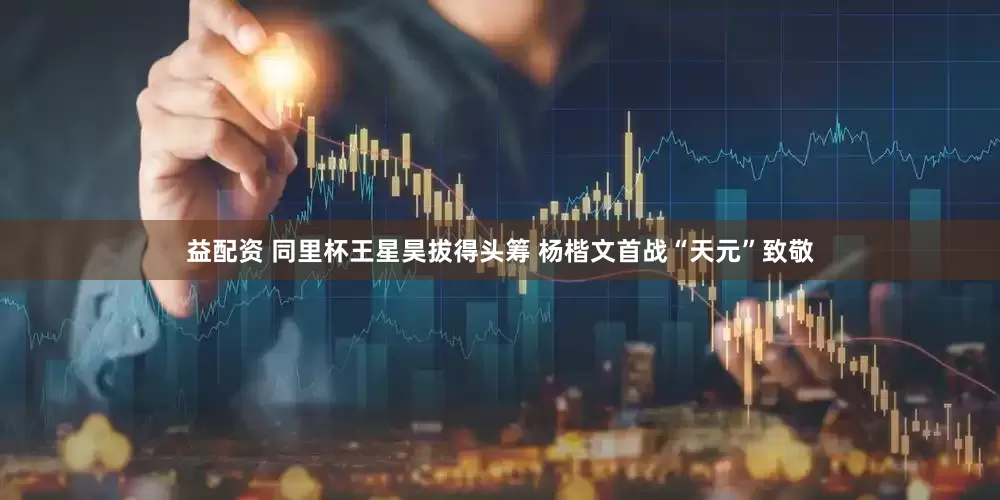 益配资 同里杯王星昊拔得头筹 杨楷文首战“天元”致敬