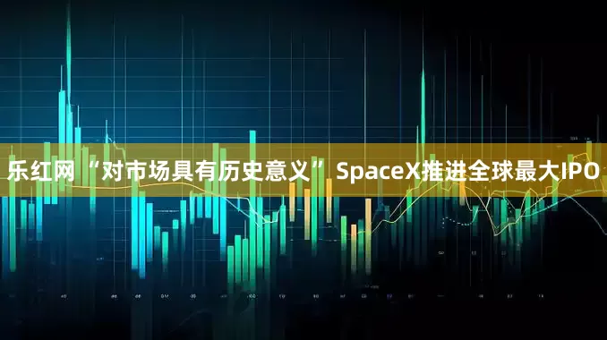乐红网 “对市场具有历史意义” SpaceX推进全球最大IPO