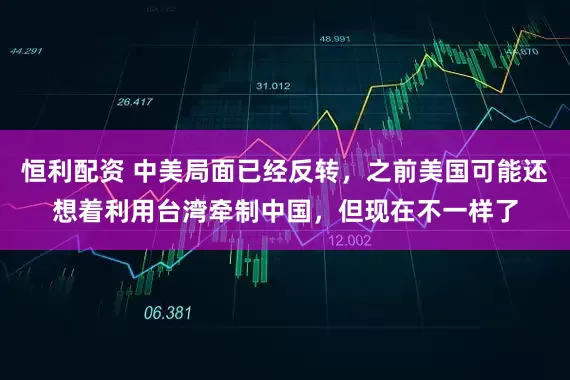 恒利配资 中美局面已经反转，之前美国可能还想着利用台湾牵制中国，但现在不一样了