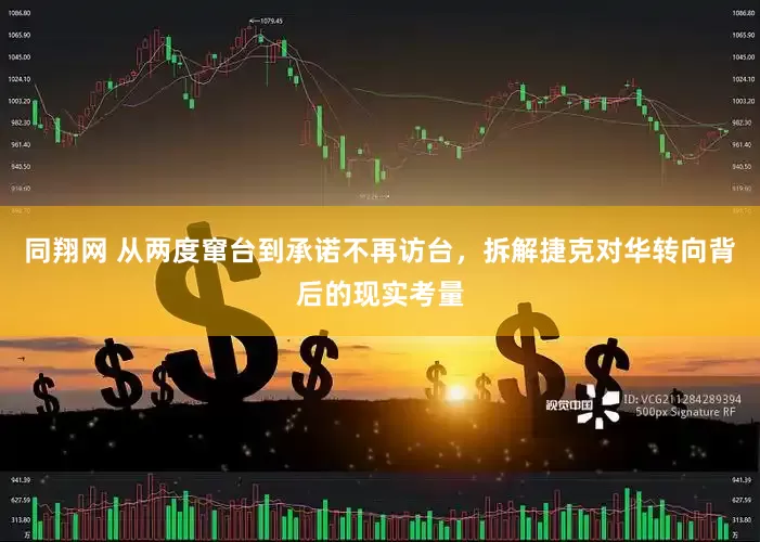 同翔网 从两度窜台到承诺不再访台，拆解捷克对华转向背后的现实考量