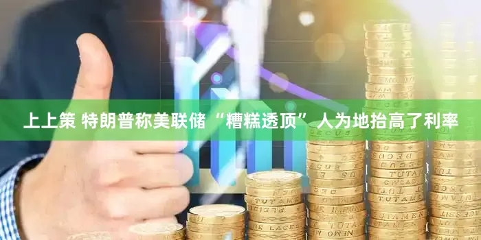 上上策 特朗普称美联储 “糟糕透顶” 人为地抬高了利率